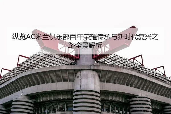 纵览AC米兰俱乐部百年荣耀传承与新时代复兴之路全景解析