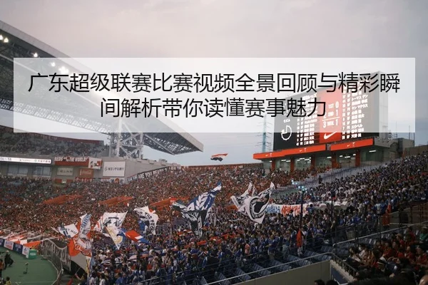 广东超级联赛比赛视频全景回顾与精彩瞬间解析带你读懂赛事魅力