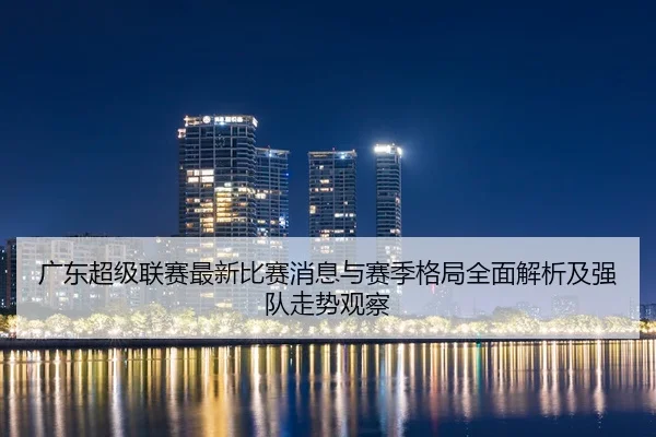 广东超级联赛最新比赛消息与赛季格局全面解析及强队走势观察