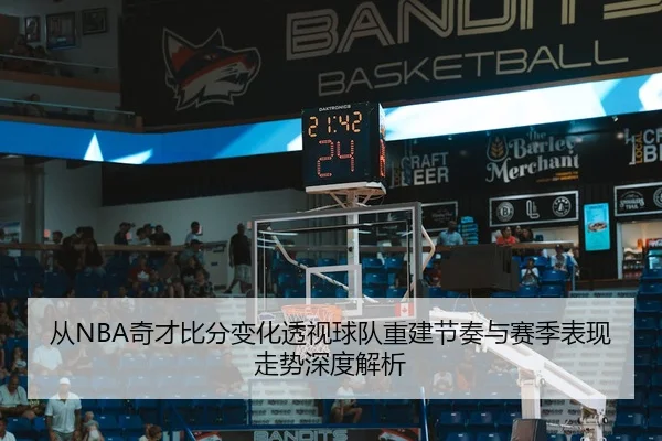 从NBA奇才比分变化透视球队重建节奏与赛季表现走势深度解析
