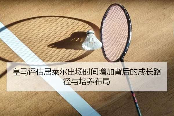 皇马评估居莱尔出场时间增加背后的成长路径与培养布局
