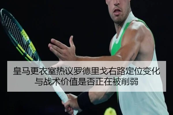 皇马更衣室热议罗德里戈右路定位变化与战术价值是否正在被削弱